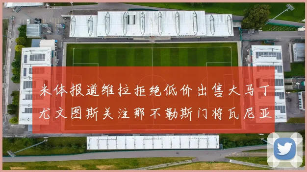米体报道维拉拒绝低价出售大马丁尤文图斯关注那不勒斯门将瓦尼亚