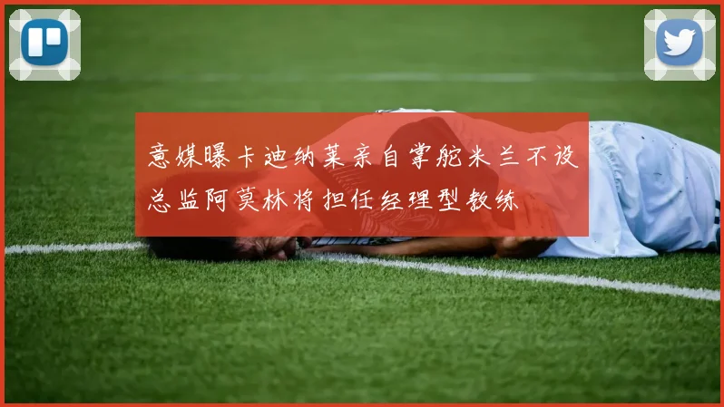 意媒曝卡迪纳莱亲自掌舵米兰不设总监阿莫林将担任经理型教练