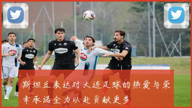 斯坦丘表达对大连足球的热爱与荣幸承诺全力以赴贡献更多