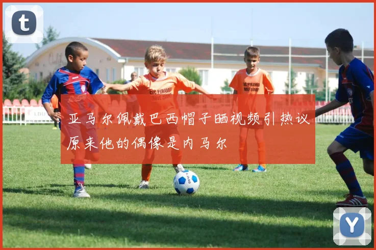 亚马尔佩戴巴西帽子晒视频引热议原来他的偶像是内马尔