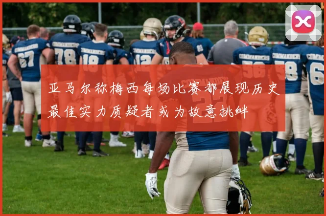 亚马尔称梅西每场比赛都展现历史最佳实力质疑者或为故意挑衅
