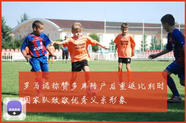 罗马诺称赞多库陪产后重返比利时国家队致敬优秀父亲形象