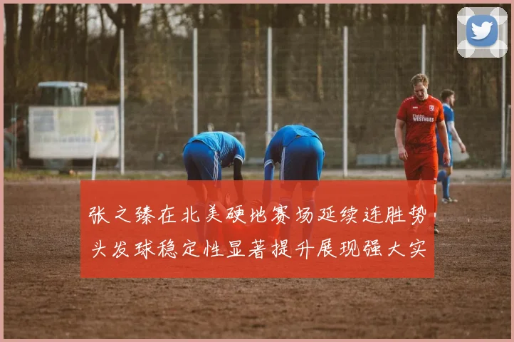 张之臻在北美硬地赛场延续连胜势头发球稳定性显著提升展现强大实力