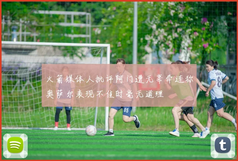 火箭媒体人批评阿门遭无辜牵连称奥萨尔表现不佳时毫无道理