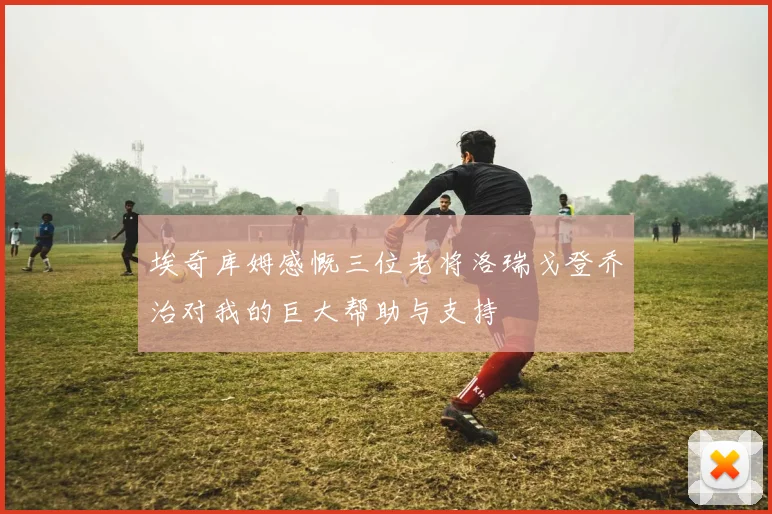 埃奇库姆感慨三位老将洛瑞戈登乔治对我的巨大帮助与支持