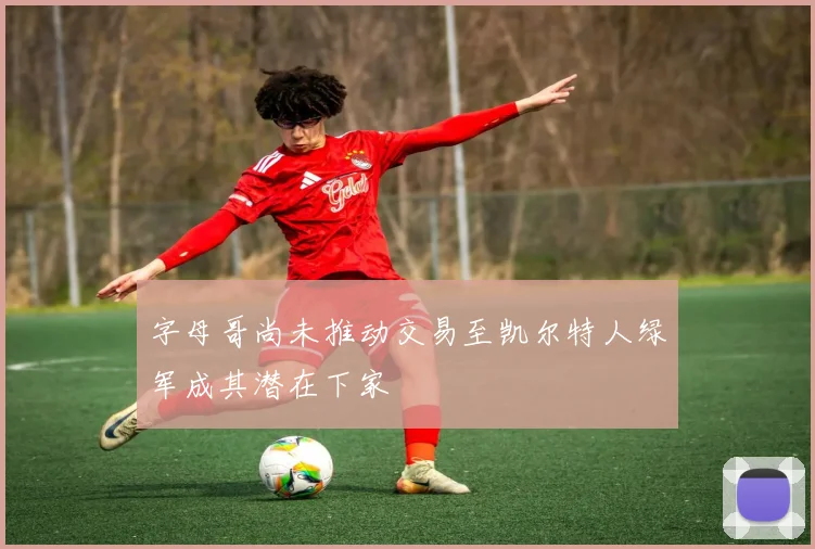 字母哥尚未推动交易至凯尔特人绿军成其潜在下家