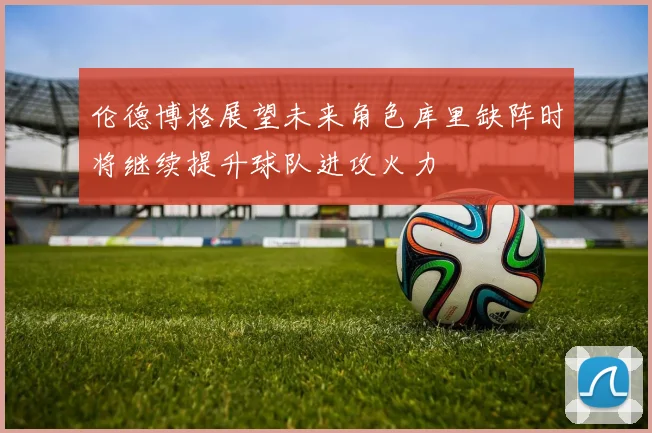 伦德博格展望未来角色库里缺阵时将继续提升球队进攻火力
