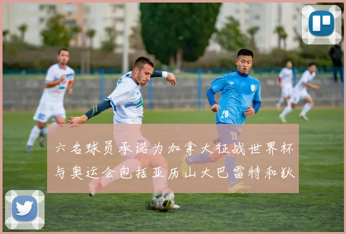 六名球员承诺为加拿大征战世界杯与奥运会包括亚历山大巴雷特和狄龙在内