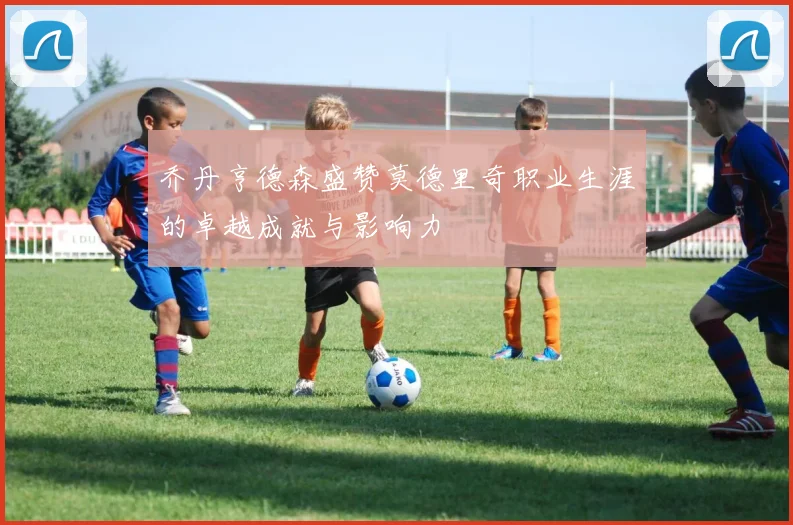 乔丹亨德森盛赞莫德里奇职业生涯的卓越成就与影响力