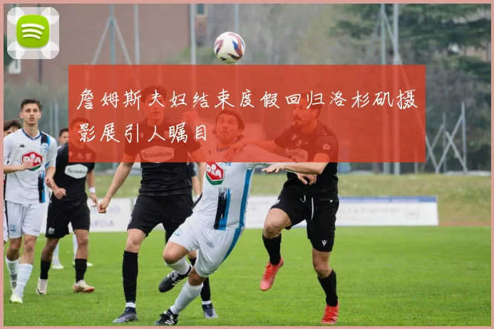 詹姆斯夫妇结束度假回归洛杉矶摄影展引人瞩目