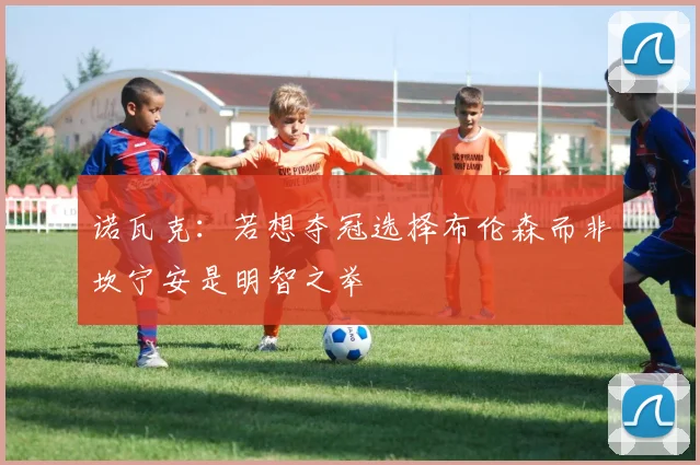 诺瓦克：若想夺冠选择布伦森而非坎宁安是明智之举