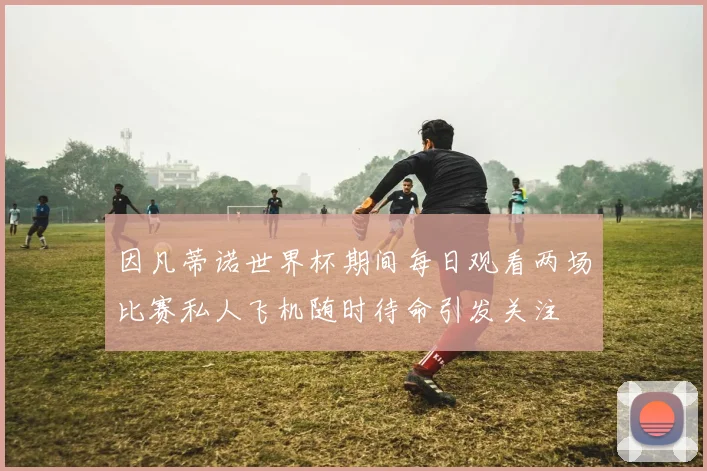 因凡蒂诺世界杯期间每日观看两场比赛私人飞机随时待命引发关注