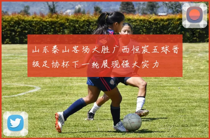 山东泰山客场大胜广西恒宸五球晋级足协杯下一轮展现强大实力