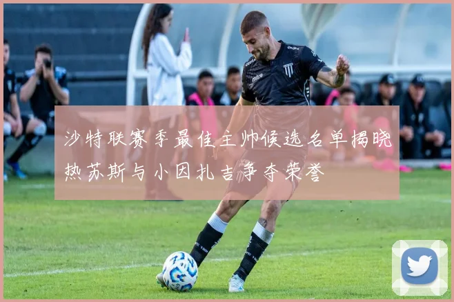 沙特联赛季最佳主帅候选名单揭晓热苏斯与小因扎吉争夺荣誉