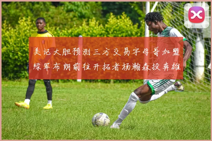 美记大胆预测三方交易字母哥加盟绿军布朗前往开拓者杨瀚森投奔雄鹿