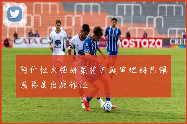 阿什拉夫强奸案将开庭审理姆巴佩或再度出庭作证